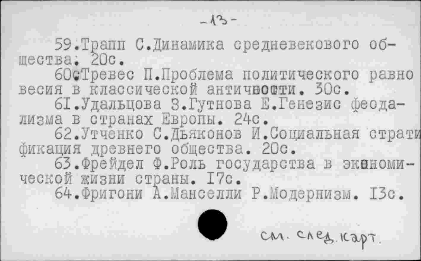 ﻿-АЪ-
59.Трапп С.Динамика средневекового общества. 20с.
бОсТревес П.Проблема политического равно весия в классической античности. 30с.
61.	Удальцова З.Гутнова Е.Генезис феодализма в странах Европы. 24с.
62.	Утченко С.Дьяконов И.Социальная стран фикация древнего общества. 20с.
63.	Фрейдел Ф.Роль государства в экономической жизни страны. 17с.
64.	Фригони А.Манселли Р.Модернизм. 13с.
САА 6-^,.